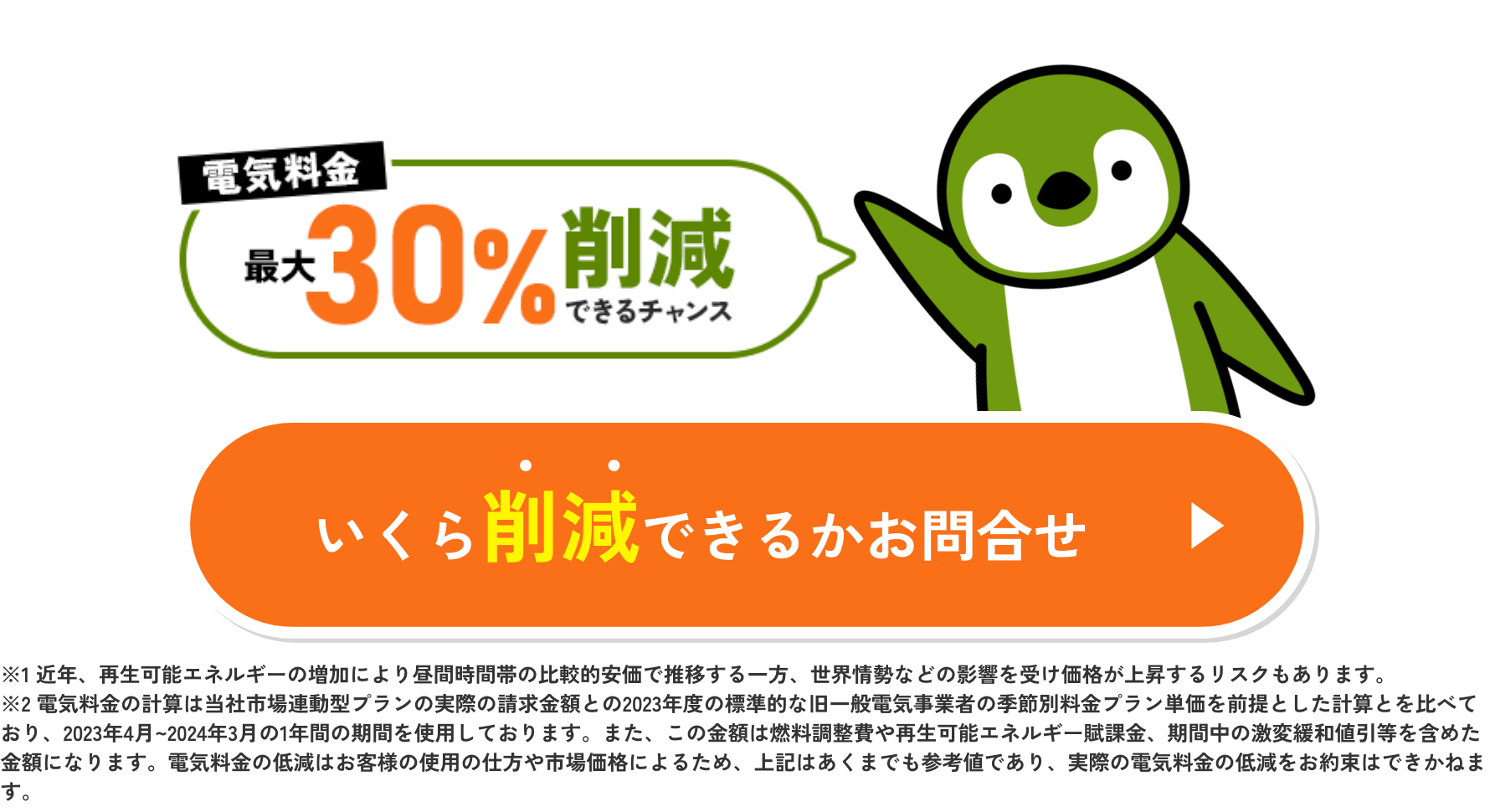 電気料金#30%劗减できるチャンスいくら削減できるかお問合せ※1近年、再生可能エネルギーの増加により昼間時間帯の比較的安価で推移する一方、世界情勢などの影響を受け価格が上昇するリスクもあります。※2電気料金の計算は当社市場連動型プランの実際の請求金額との2023年度の標準的な旧一般電気事業者の季節別料金プラン単価を前提とした計算とを比べており、2023年4月～2024年3月の1年間の期間を使用しております。また、この金額は燃料調整費や再生可能エネルギー職課金、期間中の激変緩和値引等を含めた金額になります。電気料金の低減はお客様の使用の仕方や市場価格によるため、上記はあくまでも参考値であり、実際の電気料金の低減をお約束はできかねます。