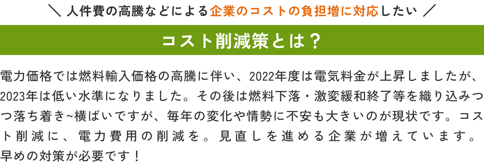 人件費の高騰などによる企業のコストの負担増に対応したい 電力価格では燃料輸入価格の高騰に伴い、2022年度は電気料金が上昇しましたが、2023年は低い水準になりました。その後は燃料下落・激変緩和終了等を織り込みつつ落ち着き～横ばいですが、毎年の変化や情勢に不安も大きいのが現状です。コスト削減に、電力費用の削減を。見直しを進める企業が増えています。早めの対策が必要です！