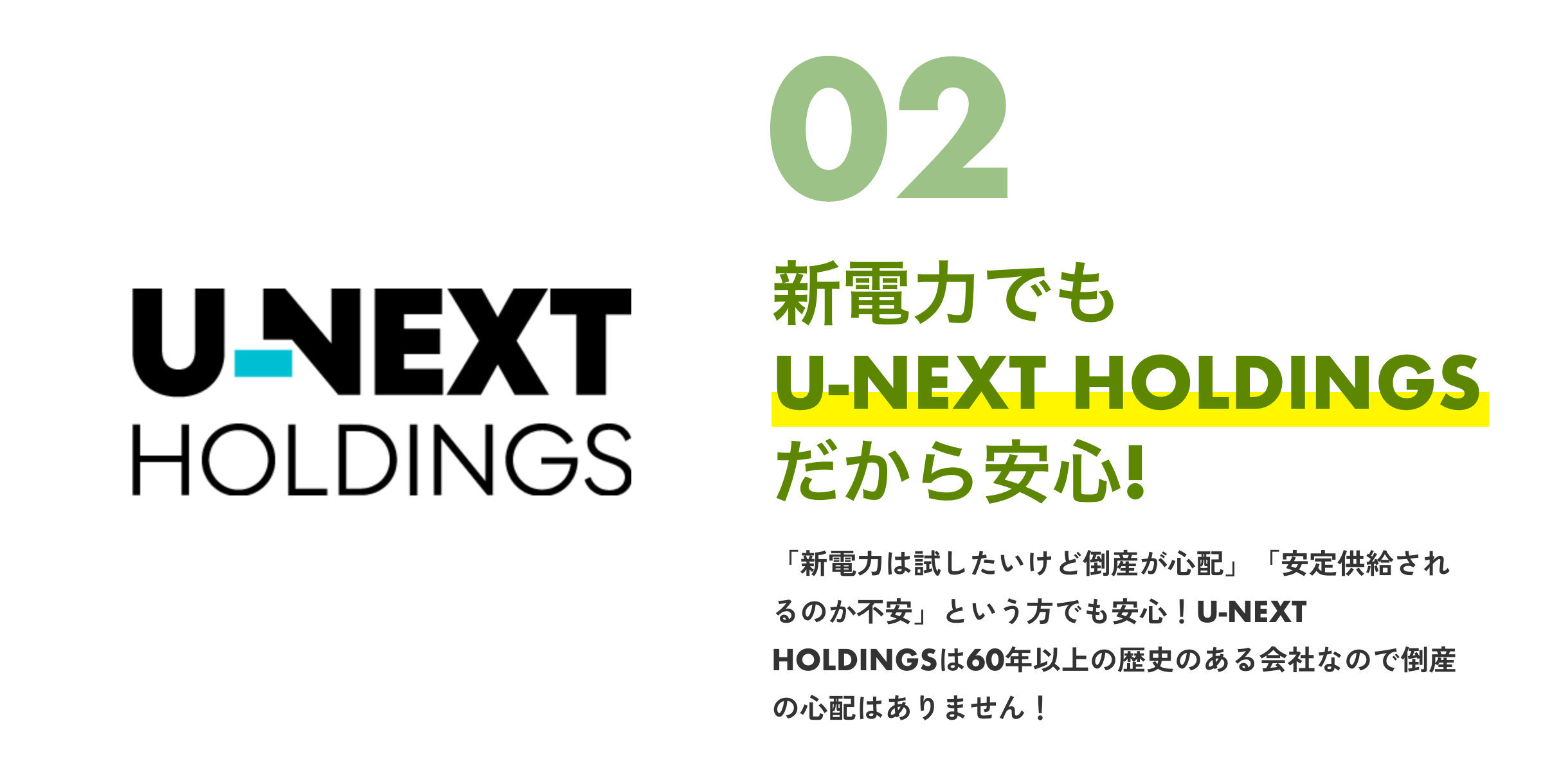 UNEXTHOLDINGS02新電力でもU-NEXTHOLDINGSだから安心！「新電力は試したいけど倒産が心配」「安定供給されるのか不安」という方でも安心！U-NEXTHOLDINGSは60年以上の歴史のある会社なので倒産の心配はありません！