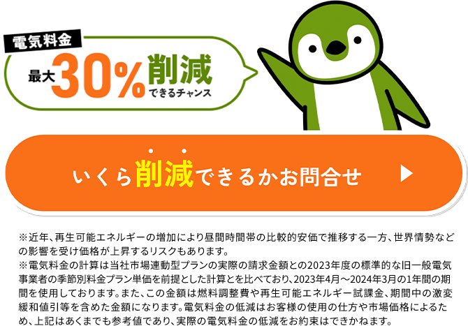 電気料金#30%劗减できるチャンスいくら削減できるかお問合せ※1近年、再生可能エネルギーの増加により昼間時間帯の比較的安価で推移する一方、世界情勢などの影響を受け価格が上昇するリスクもあります。※2電気料金の計算は当社市場連動型プランの実際の請求金額との2023年度の標準的な旧一般電気事業者の季節別料金プラン単価を前提とした計算とを比べており、2023年4月～2024年3月の1年間の期間を使用しております。また、この金額は燃料調整費や再生可能エネルギー職課金、期間中の激変緩和値引等を含めた金額になります。電気料金の低減はお客様の使用の仕方や市場価格によるため、上記はあくまでも参考値であり、実際の電気料金の低減をお約束はできかねます。