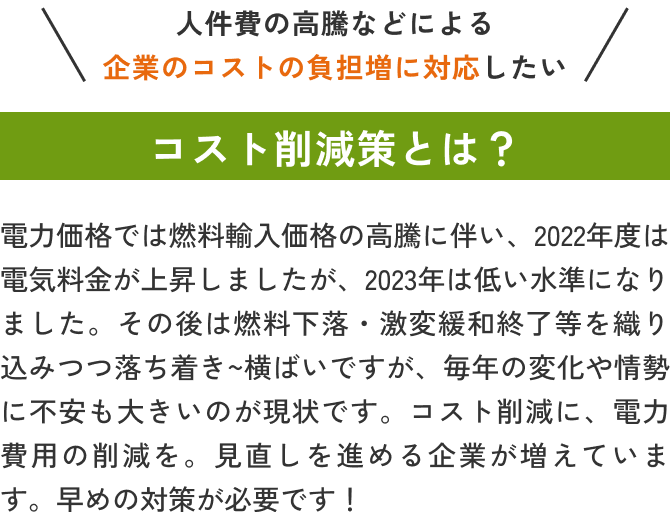 人件費の高騰などによる企業のコストの負担増に対応したい 電力価格では燃料輸入価格の高騰に伴い、2022年度は電気料金が上昇しましたが、2023年は低い水準になりました。その後は燃料下落・激変緩和終了等を織り込みつつ落ち着き～横ばいですが、毎年の変化や情勢に不安も大きいのが現状です。コスト削減に、電力費用の削減を。見直しを進める企業が増えています。早めの対策が必要です！
