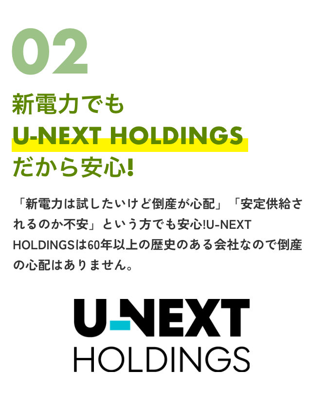UNEXTHOLDINGS02新電力でもU-NEXTHOLDINGSだから安心！「新電力は試したいけど倒産が心配」「安定供給されるのか不安」という方でも安心！U-NEXTHOLDINGSは60年以上の歴史のある会社なので倒産の心配はありません！
