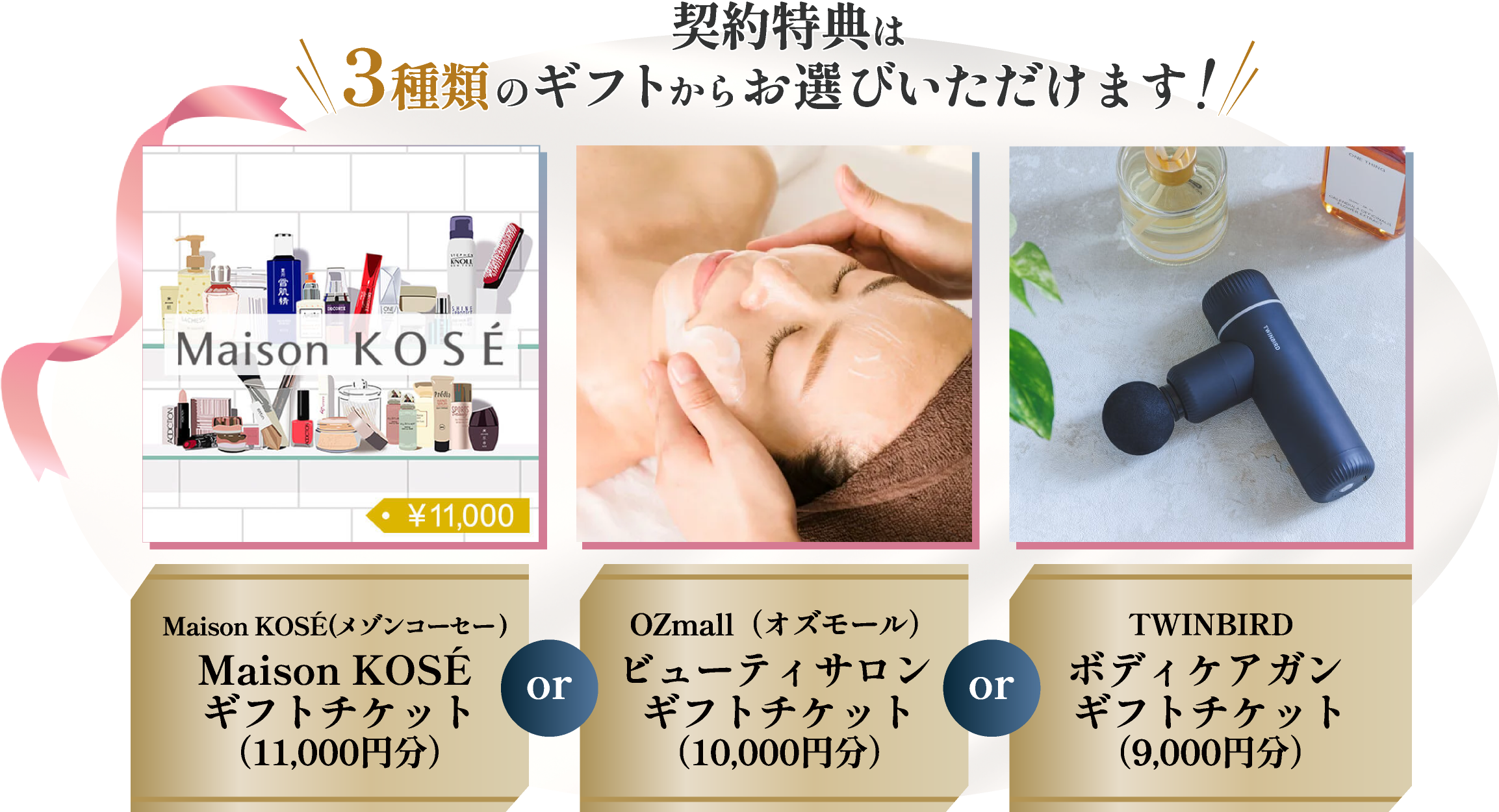 契約特典は3種類のギフトからお選びいただけます！Maison KOSEギフトチケット11,000円分 or OZmallビューティサロンギフトチケット10,000円分 or TWINBIRDボディケアガンギフトチケット9000円分