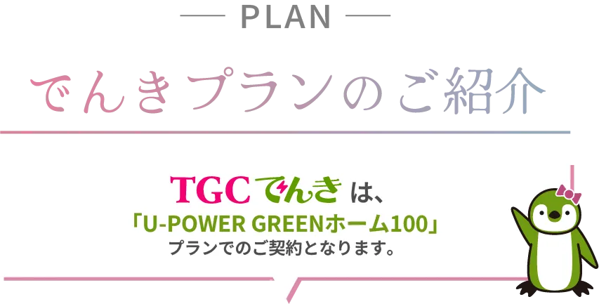 でんきプランのご紹介 TGCでんきは「U-Power GREENホーム100」プランでのご契約となります。