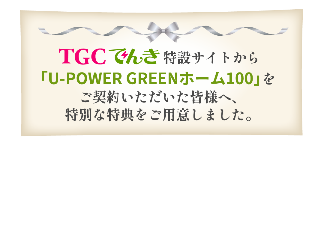 TGCでんき特設サイトから「U-PowerGReenホーム100」をご契約いただいた皆様へ、特別な特典をご用意しました。